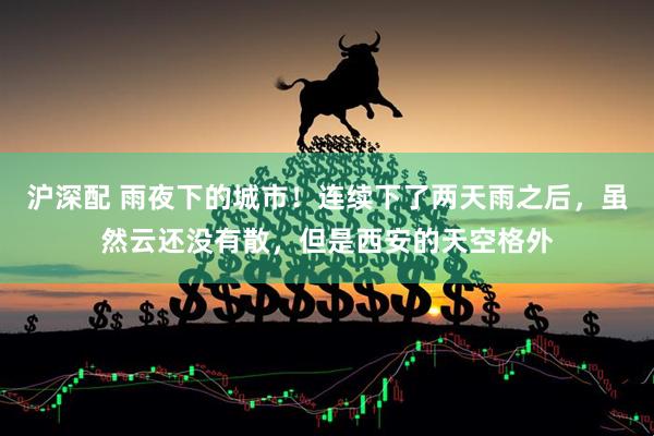 沪深配 雨夜下的城市！连续下了两天雨之后，虽然云还没有散，但是西安的天空格外