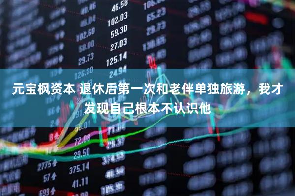 元宝枫资本 退休后第一次和老伴单独旅游，我才发现自己根本不认识他