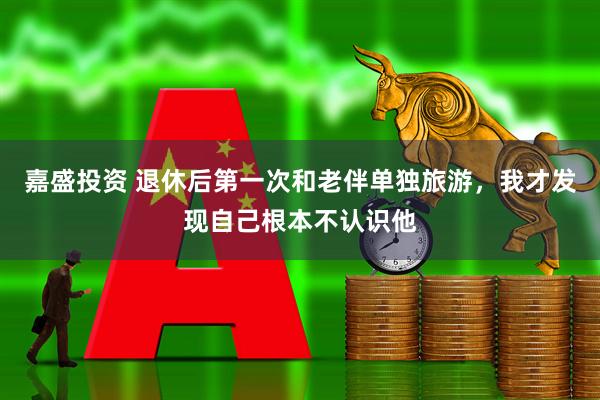嘉盛投资 退休后第一次和老伴单独旅游，我才发现自己根本不认识他
