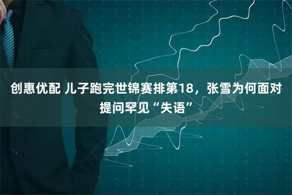 创惠优配 儿子跑完世锦赛排第18，张雪为何面对提问罕见“失语”