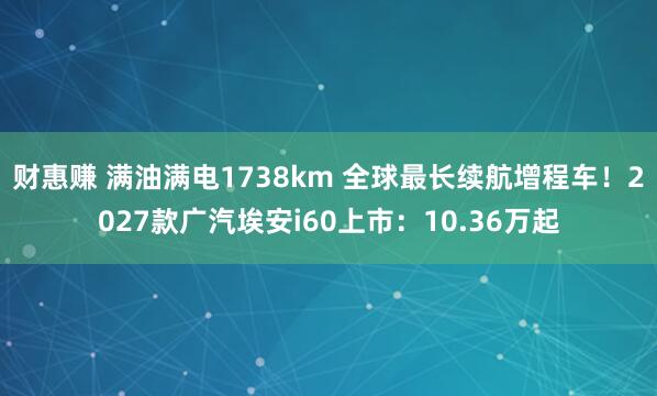 财惠赚 满油满电1738km 全球最长续航增程车！2027款广汽埃安i60上市：10.36万起