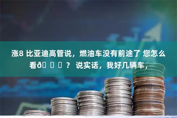 涨8 比亚迪高管说，燃油车没有前途了 您怎么看👀？ 说实话，我好几辆车，