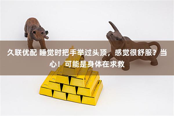 久联优配 睡觉时把手举过头顶，感觉很舒服？当心！可能是身体在求救