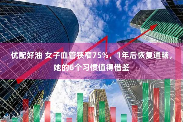 优配好油 女子血管狭窄75%，1年后恢复通畅，她的6个习惯值得借鉴