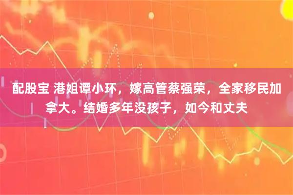配股宝 港姐谭小环，嫁高管蔡强荣，全家移民加拿大。结婚多年没孩子，如今和丈夫