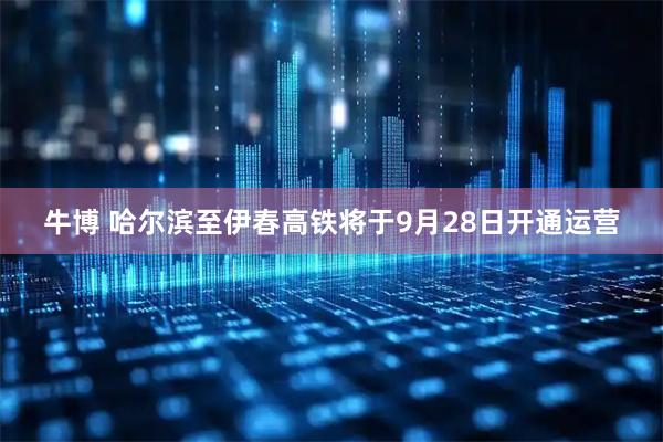 牛博 哈尔滨至伊春高铁将于9月28日开通运营