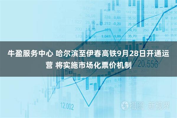 牛盈服务中心 哈尔滨至伊春高铁9月28日开通运营 将实施市场化票价机制