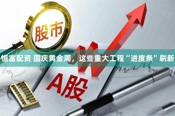 恒富配资 国庆黄金周，这些重大工程“进度条”刷新