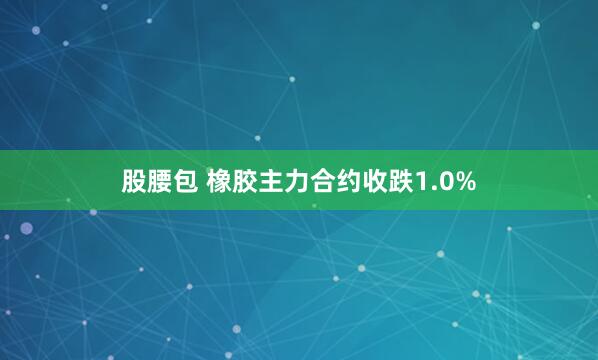 股腰包 橡胶主力合约收跌1.0%