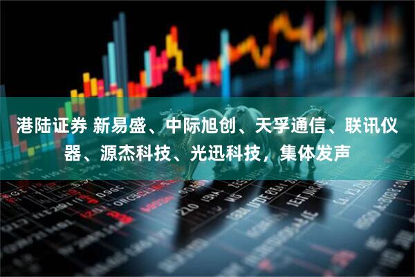 港陆证券 新易盛、中际旭创、天孚通信、联讯仪器、源杰科技、光迅科技,集体发声
