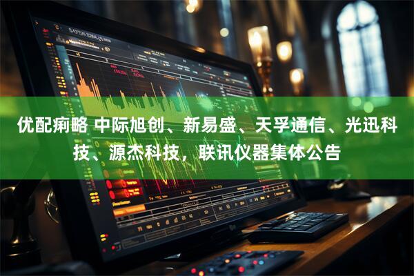 优配痢略 中际旭创、新易盛、天孚通信、光迅科技、源杰科技，联讯仪器集体公告