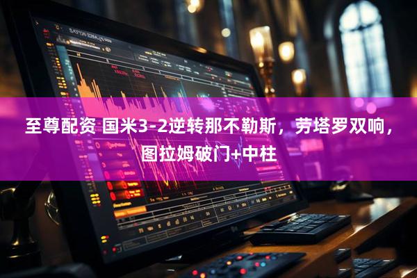 至尊配资 国米3-2逆转那不勒斯，劳塔罗双响，图拉姆破门+中柱