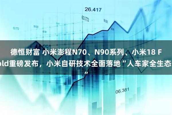 德恒财富 小米澎程N70、N90系列、小米18 Fold重磅发布，小米自研技术全面落地“人车家全生态”