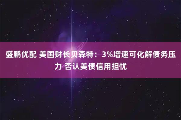 盛鹏优配 美国财长贝森特：3%增速可化解债务压力 否认美债信用担忧