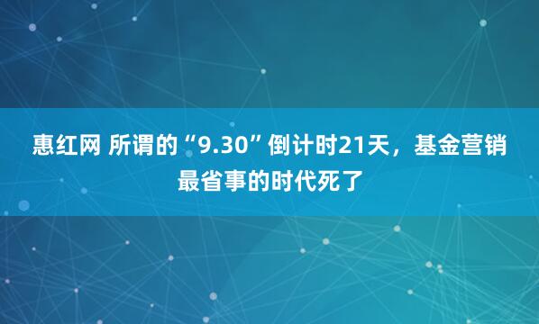 惠红网 所谓的“9.30”倒计时21天，基金营销最省事的时代死了