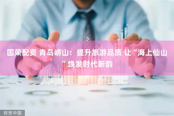 国荣配资 青岛崂山：提升旅游品质 让“海上仙山”焕发时代新韵