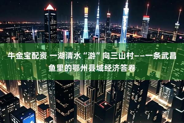 牛金宝配资 一湖清水“游”向三山村——一条武昌鱼里的鄂州县域经济答卷