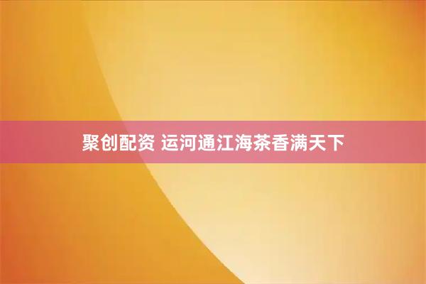 聚创配资 运河通江海茶香满天下