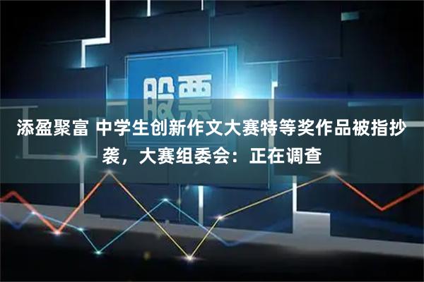 添盈聚富 中学生创新作文大赛特等奖作品被指抄袭，大赛组委会：正在调查