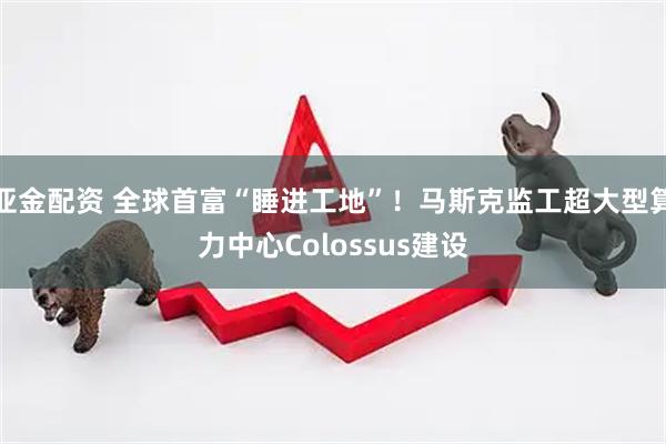 亚金配资 全球首富“睡进工地”！马斯克监工超大型算力中心Colossus建设