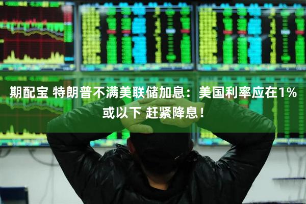 期配宝 特朗普不满美联储加息：美国利率应在1%或以下 赶紧降息！